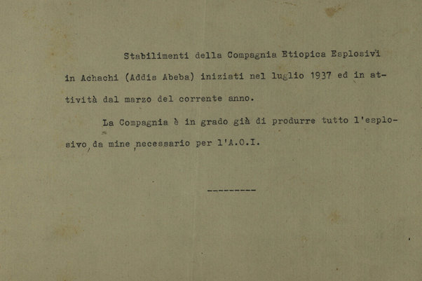 Stabilimenti della Compagnia Etiopica Esplosivi in Acachi (Addis Abeba) iniziati nel luglio 1937 ed in attivita dal marzo del corrente anno. La Compagnia e in grado di produrre tutto l'esplosivo, da mine, necessario per l'A.0.1. [testo dattiliscritto]
